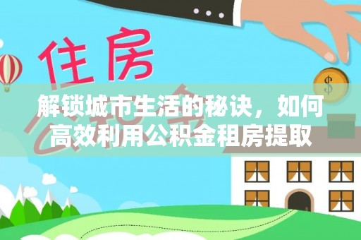 银州解锁城市生活的秘诀，如何高效利用公积金租房提取